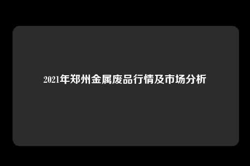 2021年郑州金属废品行情及市场分析