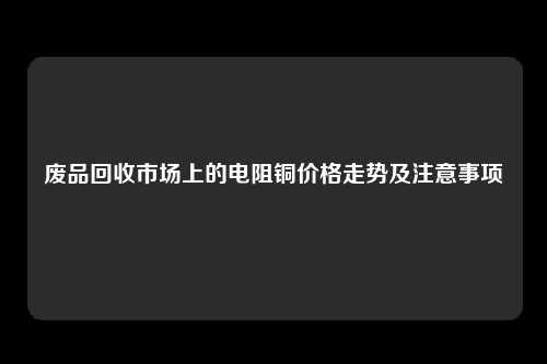 废品回收市场上的电阻铜价格走势及注意事项