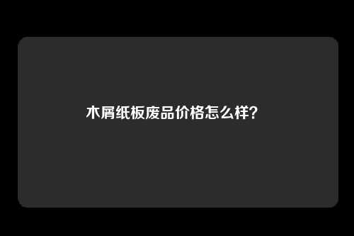 木屑纸板废品价格怎么样？ 