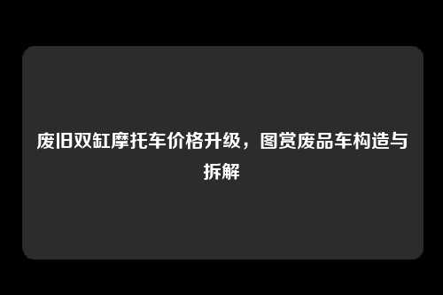 废旧双缸摩托车价格升级，图赏废品车构造与拆解