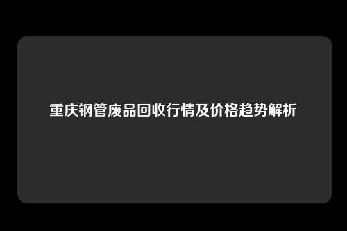 重庆钢管废品回收行情及价格趋势解析