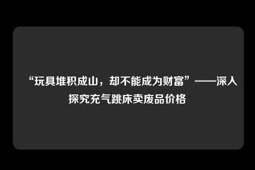 “玩具堆积成山，却不能成为财富”——深入探究充气跳床卖废品价格