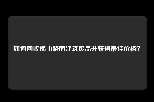 如何回收佛山路面建筑废品并获得最佳价格？