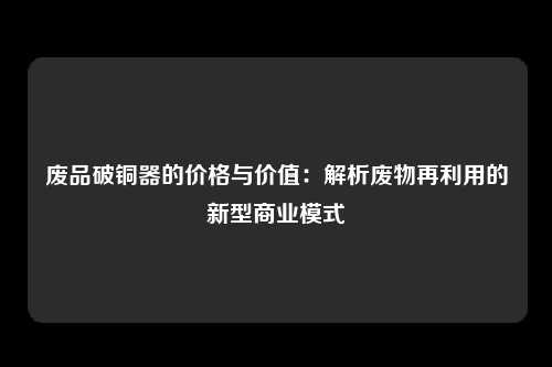 废品破铜器的价格与价值：解析废物再利用的新型商业模式