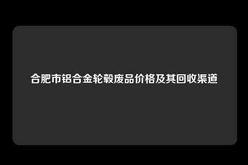 合肥市铝合金轮毂废品价格及其回收渠道