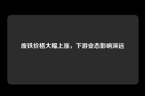 废铁价格大幅上涨，下游业态影响深远