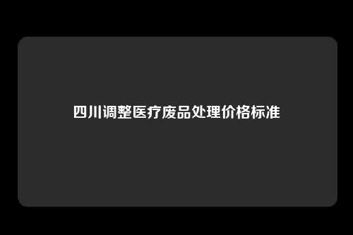 四川调整医疗废品处理价格标准