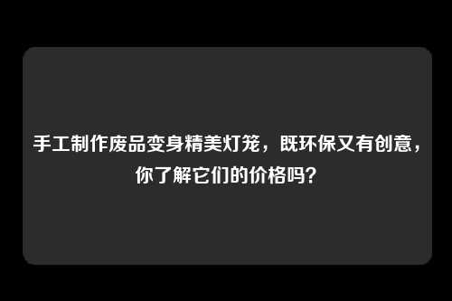 手工制作废品变身精美灯笼，既环保又有创意，你了解它们的价格吗？