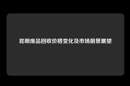 昆明废品回收价格变化及市场前景展望