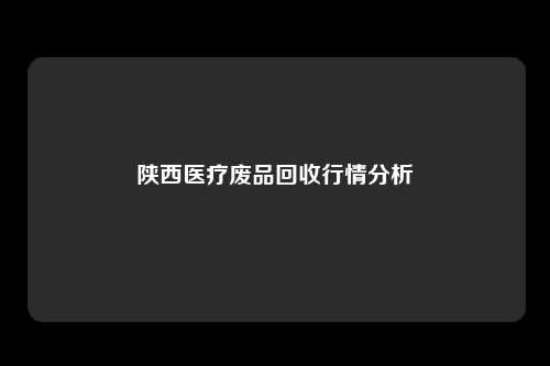 陕西医疗废品回收行情分析