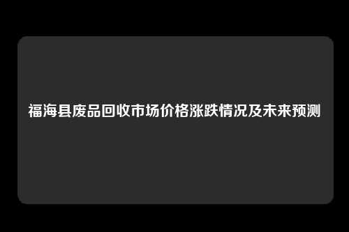 福海县废品回收市场价格涨跌情况及未来预测