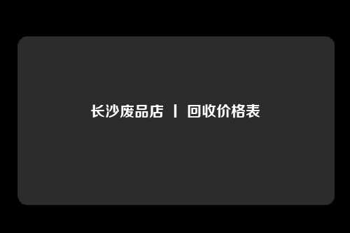 长沙废品店 丨 回收价格表