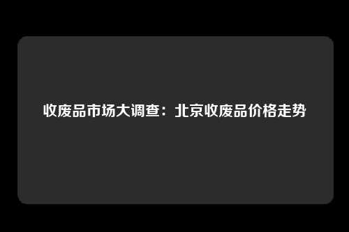 收废品市场大调查：北京收废品价格走势