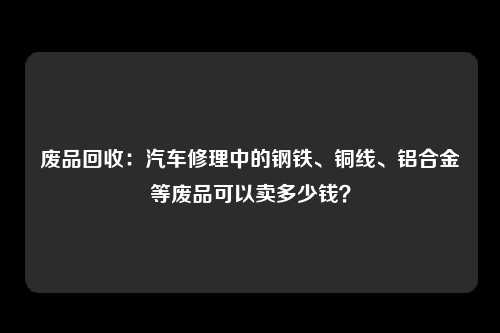 废品回收：汽车修理中的钢铁、铜线、铝合金等废品可以卖多少钱？