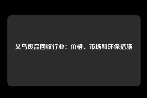 义乌废品回收行业：价格、市场和环保措施