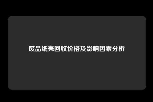 废品纸壳回收价格及影响因素分析