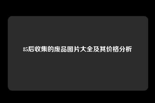 85后收集的废品图片大全及其价格分析