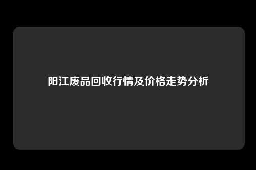 阳江废品回收行情及价格走势分析