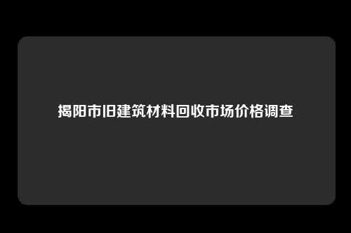 揭阳市旧建筑材料回收市场价格调查