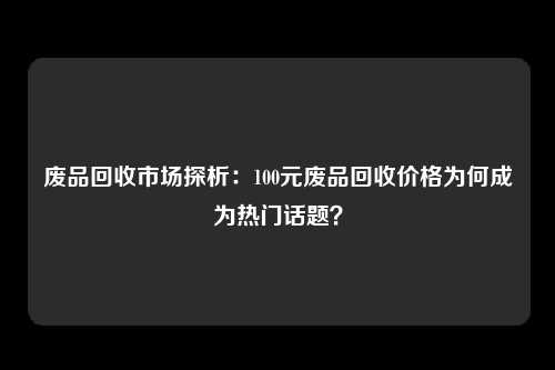 废品回收市场探析：100元废品回收价格为何成为热门话题？