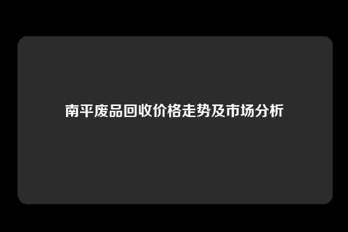 南平废品回收价格走势及市场分析