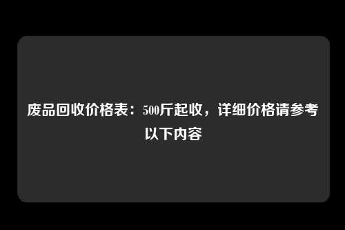 废品回收价格表：500斤起收，详细价格请参考以下内容