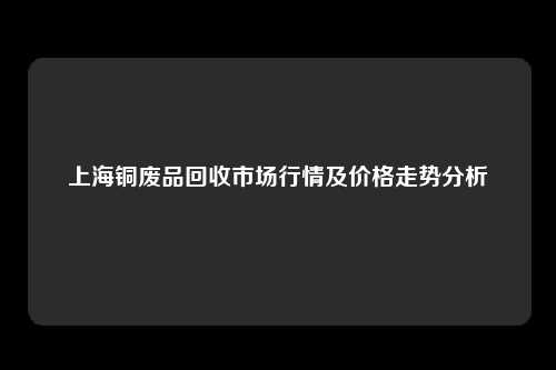 上海铜废品回收市场行情及价格走势分析