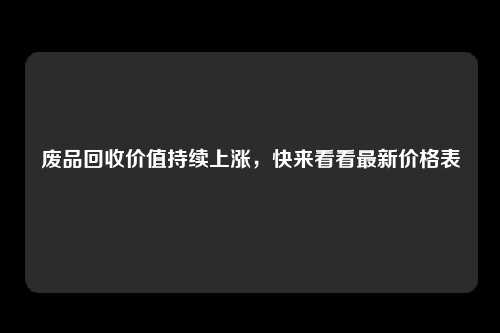 废品回收价值持续上涨，快来看看最新价格表