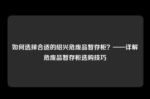 如何选择合适的绍兴危废品暂存柜？——详解危废品暂存柜选购技巧