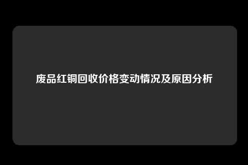 废品红铜回收价格变动情况及原因分析