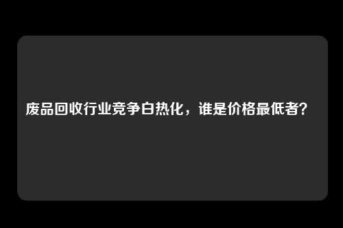 废品回收行业竞争白热化，谁是价格最低者？ 