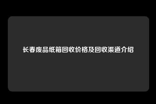 长春废品纸箱回收价格及回收渠道介绍