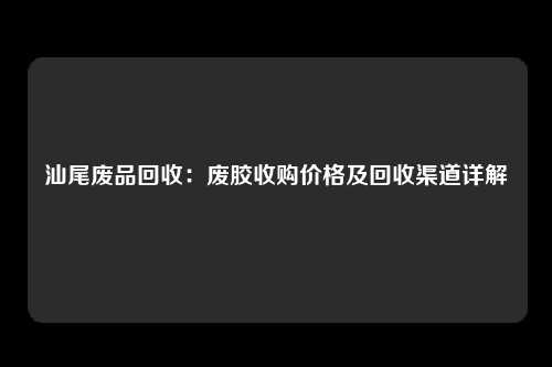 汕尾废品回收：废胶收购价格及回收渠道详解