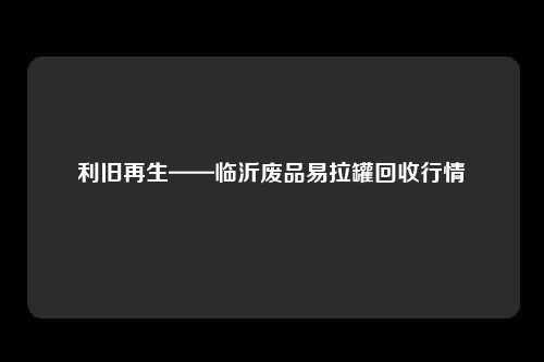 利旧再生——临沂废品易拉罐回收行情