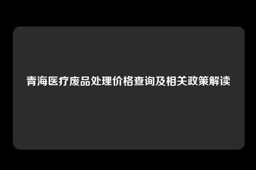 青海医疗废品处理价格查询及相关政策解读