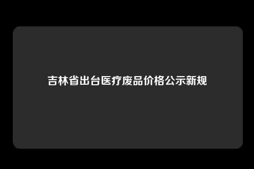 吉林省出台医疗废品价格公示新规