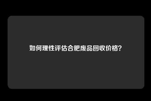 如何理性评估合肥废品回收价格？