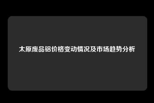 太原废品铝价格变动情况及市场趋势分析