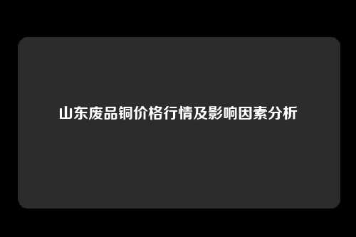 山东废品铜价格行情及影响因素分析