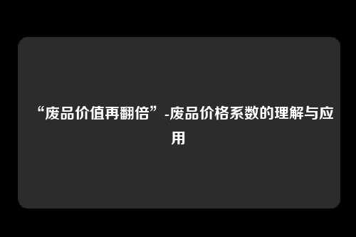 “废品价值再翻倍”-废品价格系数的理解与应用