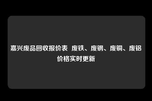 嘉兴废品回收报价表  废铁、废钢、废铜、废铝价格实时更新