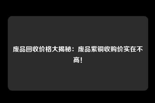 废品回收价格大揭秘：废品紫铜收购价实在不高！