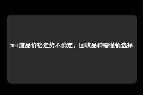 2021废品价格走势不确定，回收品种需谨慎选择