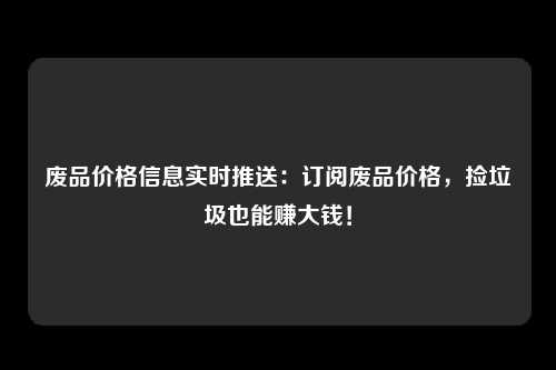 废品价格信息实时推送：订阅废品价格，捡垃圾也能赚大钱！