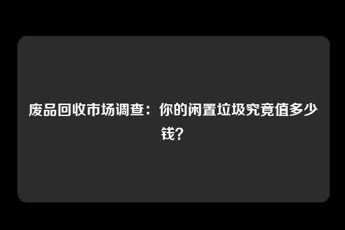 废品回收市场调查：你的闲置垃圾究竟值多少钱？