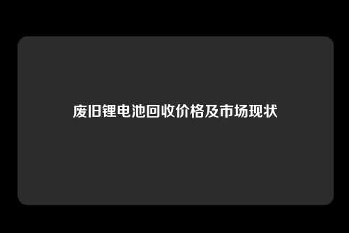 废旧锂电池回收价格及市场现状