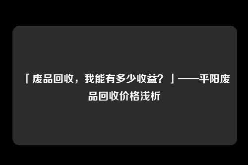 「废品回收，我能有多少收益？」——平阳废品回收价格浅析