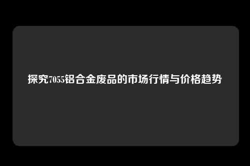 探究7055铝合金废品的市场行情与价格趋势