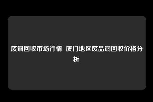 废铜回收市场行情  厦门地区废品铜回收价格分析