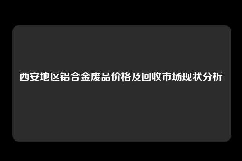 西安地区铝合金废品价格及回收市场现状分析